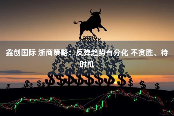 鑫创国际 浙商策略：反弹趋势有分化 不贪胜、待时机