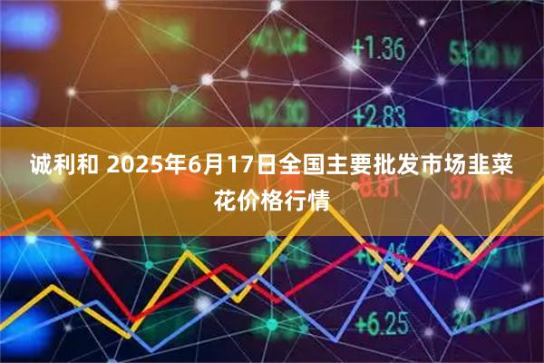 诚利和 2025年6月17日全国主要批发市场韭菜花价格行情