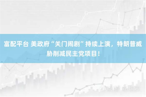 富配平台 美政府“关门闹剧”持续上演,特朗普威胁削减民主党项目!