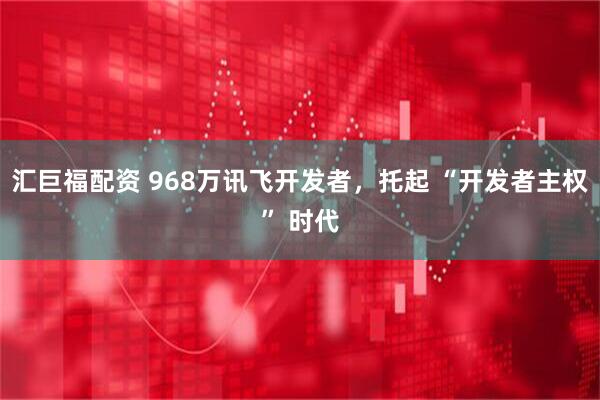 汇巨福配资 968万讯飞开发者,托起 “开发者主权” 时代