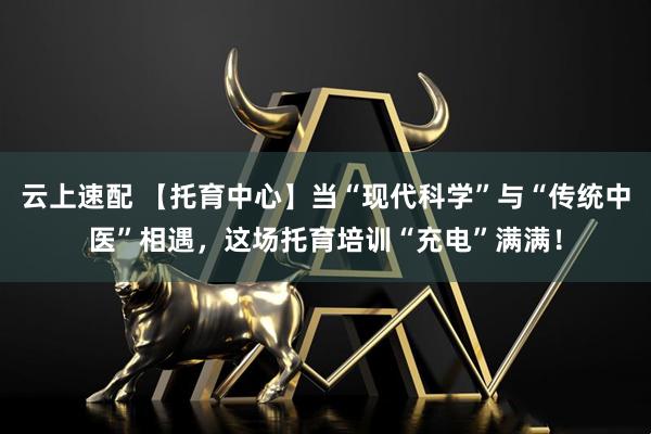 云上速配 【托育中心】当“现代科学”与“传统中医”相遇,这场托育培训“充电”满满!