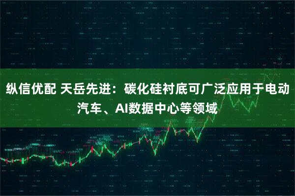 纵信优配 天岳先进：碳化硅衬底可广泛应用于电动汽车、AI数据中心等领域