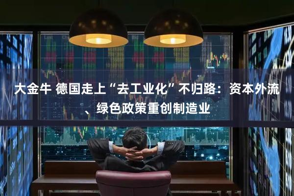 大金牛 德国走上“去工业化”不归路：资本外流、绿色政策重创制造业