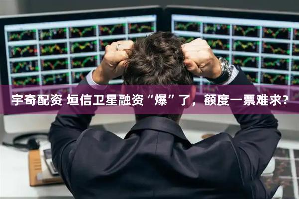 宇奇配资 垣信卫星融资“爆”了，额度一票难求？