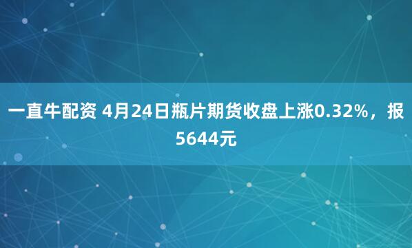 一直牛配资 4月24日瓶片期货收盘上涨0.32%，报5644元