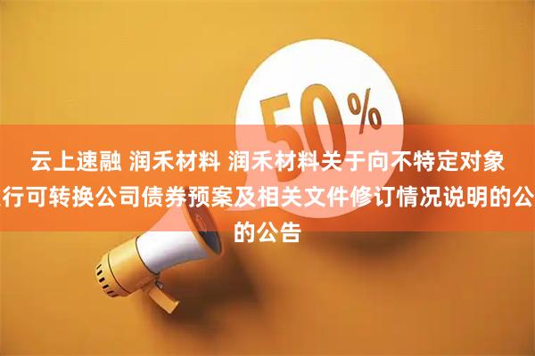 云上速融 润禾材料 润禾材料关于向不特定对象发行可转换公司债券预案及相关文件修订情况说明的公告