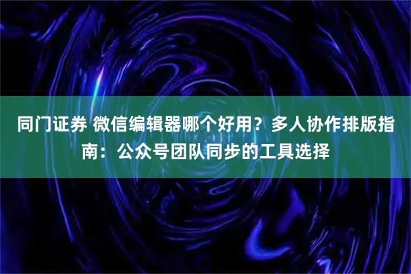 同门证券 微信编辑器哪个好用？多人协作排版指南：公众号团队同步的工具选择