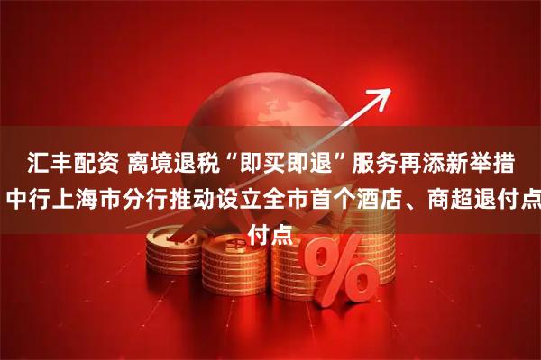 汇丰配资 离境退税“即买即退”服务再添新举措 中行上海市分行推动设立全市首个酒店、商超退付点