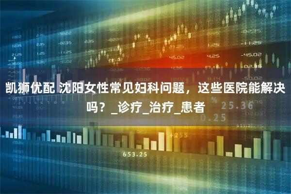 凯狮优配 沈阳女性常见妇科问题，这些医院能解决吗？_诊疗_治疗_患者