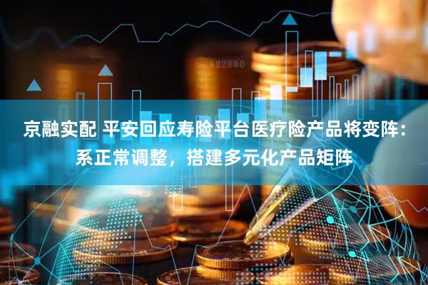 京融实配 平安回应寿险平台医疗险产品将变阵：系正常调整，搭建多元化产品矩阵