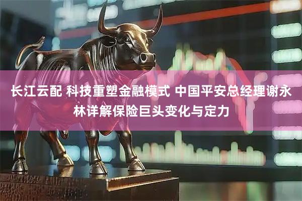 长江云配 科技重塑金融模式 中国平安总经理谢永林详解保险巨头变化与定力