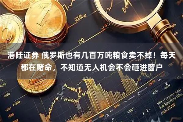 港陆证券 俄罗斯也有几百万吨粮食卖不掉！每天都在赌命，不知道无人机会不会砸进窗户