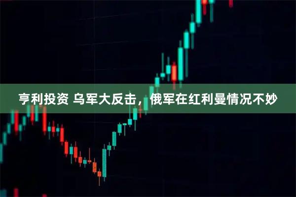 亨利投资 乌军大反击，俄军在红利曼情况不妙